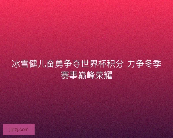 冰雪健儿奋勇争夺世界杯积分 力争冬季赛事巅峰荣耀