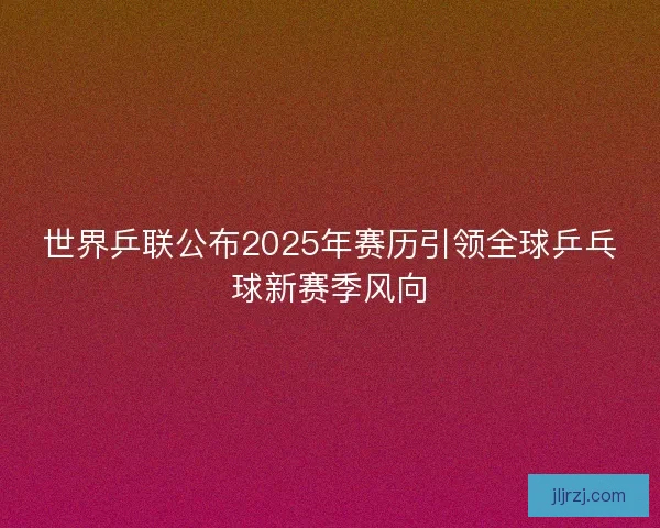 世界乒联公布2025年赛历引领全球乒乓球新赛季风向