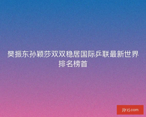 樊振东孙颖莎双双稳居国际乒联最新世界排名榜首